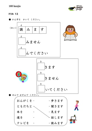 160 kanjis
ドリル １３
● かん字を かいて ください。
（れい）
● せんで むすんで ください。
よ
よ
みません
よ
んでください
き
きます
き
きません
き
いてください
おんがくを・ ・歩きます
ともだちと・ ・聞きます
本を ・ ・見ます
道を ・ ・話します
テレビを ・ ・読みます
読 すまみ
 