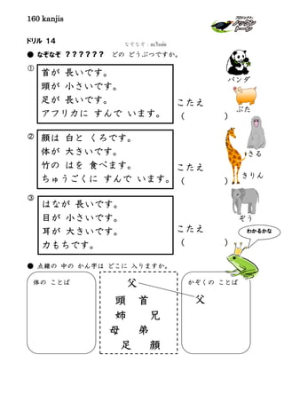 160 kanjis
ドリル １４
● なぞなぞ ？？？？？？ どの どうぶつですか。
①
②
③
● 点線の 中の かん字は どこに 入りますか。
首が 長いです。
頭が 小さいです。
足が 長いです。
アフリカに すんで います。
はなが 長いです。
目が 小さいです。
耳が 大きいです。
力もちです。
顔は 白と くろです。
体が 大きいです。
竹の はを 食べます。
ちゅうごくに すんで います。
こたえ
（ ）
体の ことば かぞくの ことば
父
父
頭 首
姉 兄
母 弟
足 顔
きりん
ぞう
ぶた
さる
こたえ
（ ）
こたえ
（ ）
パンダ
なぞなぞ：อะไรเอ่ย
わかるかな
 