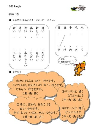 160 kanjis
ドリル １５
● かん字と 読みかたを つないで ください。
● なぞなぞ
どう、
むずかしい？
①カンタくんは 北へ 行きます。
トンタくんは、はんたいの 方へ 行きます。
どちらへ 行きますか。
（東・南・西）
③ワンワンと 鳴く
どうぶつは？
（牛・犬・馬・鳥）
④ヒヒーンと 鳴く
どうぶつは？
（牛・犬・馬・鳥）
②冬に、空から おちて くる
白い ものです。
手で もって いると、水に なります。
（雲・雪・星・月）
遠
い
・
・
た
か
い
新
し
い
・
・
ち
か
い
高
い
・
・
と
お
い
太
い
・
・
あ
た
ら
し
い
近
い
・
・
ふ
る
い
古
い
・
・
ふ
と
い
木
・
・
て
毛
・
・
き
手
・
・
め
日
・
・
け
目
・
・
ひ
 