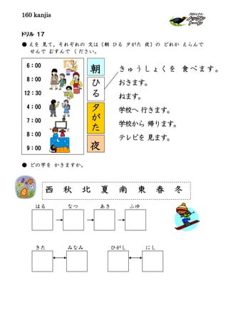 160 kanjis
ドリル １７
● えを 見て、それぞれの 文は〔朝 ひる 夕がた 夜〕の どれか えらんで
せんで むすんで ください。
きゅうしょくを 食べます。
おきます。
ねます。
学校へ 行きます。
学校から 帰ります。
テレビを 見ます。
● どの字を かきますか。
はる なつ あき ふゆ
きた みなみ ひがし にし
西 秋 北 夏 南 東 春 冬
6：00
8：00
12：30
4：00
7：00
8：00
9：00 夜
朝
ひ
る
夕
が
た
 