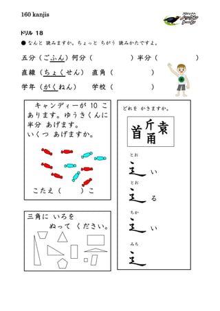 160 kanjis
ドリル １８
● なんと 読みますか。ちょっと ちがう 読みかたですよ。
五分（ごふん）何分（ ）半分（ ）
直線（ちょくせん） 直角（ ）
学年（がくねん） 学校（ ）
どれを かきますか。
とお
り
とお
い
ちか
みち
キャンディーが 10 こ
あります。ゆうきくんに
半分 あげます。
いくつ あげますか。
こたえ（ ）こ
三角に いろを
ぬって ください。 いい
る
い
 