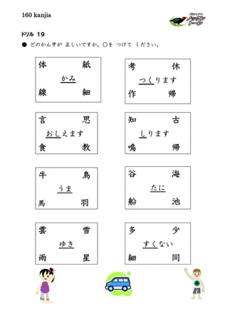 160 kanjis
ドリル １９
● どのかん字が 正しいですか。○を つけて ください。
体 紙
かみ
線 細
考 休
つくります
作 帰
言 思
おしえます
食 教
知 古
しります
鳴 帰
牛 鳥
うま
馬 羽
谷 海
たに
船 池
雲 雪
ゆき
雨 星
多 少
すくない
細 同
 