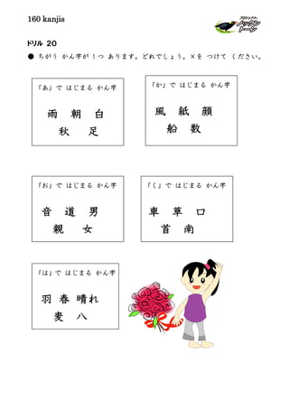 160 kanjis
ドリル ２０
● ちがう かん字が 1 つ あります。どれでしょう。×を つけて ください。
「あ」で はじまる かん字
雨 朝 白
秋 足
「く」で はじまる かん字
車 草 口
首 南
「お」で はじまる かん字
音 道 男
親 女
「か」で はじまる かん字
風 紙 顔
船 数
「は」で はじまる かん字
羽 春 晴れ
麦 八
 