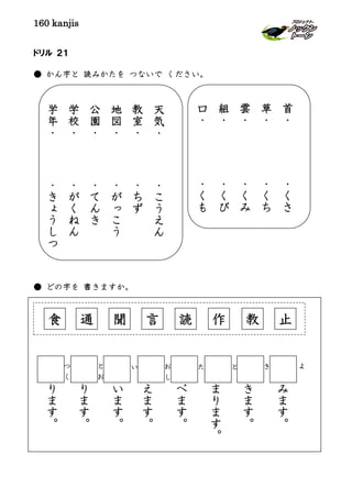 160 kanjis
ドリル ２１
● かん字と 読みかたを つないで ください。
● どの字を 書きますか。
天
気
・
・
こ
う
え
ん
教
室
・
・
ち
ず
地
図
・
・
が
っ
こ
う
公
園
・
・
て
ん
き
学
校
・
・
が
く
ね
ん
学
年
・
・
き
ょ
う
し
つ
首
・
・
く
さ
草
・
・
く
ち
雲
・
・
く
み
組
・
・
く
び
口
・
・
く
も
通 聞 言 読 作 教 止食
み
ま
す
。
よきとたお
し
い
り
ま
す
。
と
お
り
ま
す
。
つ
く
い
ま
す
。
え
ま
す
。
べ
ま
す
。
ま
り
ま
す
。
き
ま
す
。
 