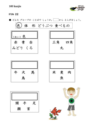 160 kanjis
ドリル ２２
● どんな グループの ことばで しょうか。 から えらびましょう。
（れい）色
赤 青 白
みどり くろ
三角 四角
丸
牛 犬 馬
鳥
米 麦 肉
魚
頭 手 足
顔 首
色 体 形 どうぶつ 食べもの
 