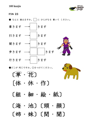 160 kanjis
ドリル ２３
● なんと 読みますか。 に ひらがなを 書いて ください。
書きます きます
引きます きます
聞きます きます
歩きます きます
行きます きます
●どこが 同じですか。○をつけてください。
〔草・花〕
〔体・休・作〕
〔組・細・絵・紙〕
〔海・池〕〔頭・顔〕
〔姉・妹〕〔間・聞〕
 