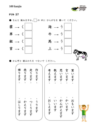 160 kanjis
ドリル ２７
● なんと 読みますか。 の 中に ひらがなを 書いて ください。
雲 く 海 う
草 く 牛 う
組 く 馬 う
首 く 上 う
● かん字と 読みかたを つないで ください。
買
い
ま
す
・
・
お
も
い
ま
す
言
い
ま
す
・
・
か
い
ま
す
思
い
ま
す
・
・
か
ん
が
え
ま
す
教
え
ま
す
・
・
い
い
ま
す
考
え
ま
す
・
・
お
し
え
ま
す
作
り
ま
す
・
・
う
り
ま
す
走
り
ま
す
・
・
つ
く
り
ま
す
売
り
ま
す
・
・
か
え
り
ま
す
帰
り
ま
す
・
・
は
し
り
ま
す
 