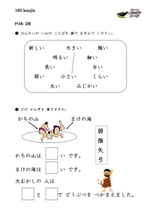 160 kanjis
新しい 大きい 強い
明るい 細い
長い 古い
弱い 小さい くらい
太い みじかい
ドリル ２８
● はんたいの いみの ことばを 線で むすんで ください。
● どの かん字を 書きますか。
かちの山 まけの海
かちの山は い です。
まけの海は い です。
大むかしの 人は
と で どうぶつを つかまえました。
弱
強
矢
弓
 