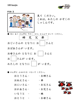 160 kanjis
ドリル ３
● 文に あう かん字を 下の から えらんで かいて ください。
姉 兄 父 弟
おじいさんの となりに お さんと
おばあさんが います。
お母さんの となりに お さんと
お さんが います。
わたしの となりに が います。
● かん字と よみかたを つないで ください。
おとうさん・ ・お姉さん
おねえさん・ ・弟
おにいさん・ ・お父さん
おかあさん・ ・お兄さん
いもうと ・ ・妹
おとうと ・ ・お母さん
見て ください。
これは、わたしの かぞくの
しゃしんです。
わたし
 