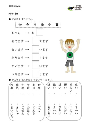 160 kanjis
ドリル ３０
● どの字を 書きますか。
切 会 当 売 寺 買
おてら お
あてます てます
あいます います
きります ります
かいます います
うります ります
● かん字と 読みかたを つないで ください。
野
原
・
・
ご
ご
毎
日
・
・
で
ん
き
午
前
・
・
の
は
ら
午
後
・
・
ご
ぜ
ん
電
気
・
・
き
し
ゃ
汽
車
・
・
ま
い
に
ち
広
い
・
・
ち
か
い
明
る
い
・
・
つ
よ
い
弱
い
・
・
と
お
い
近
い
・
・
ひ
ろ
い
強
い
・
・
よ
わ
い
遠
い
・
・
あ
か
る
い
 