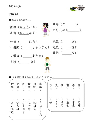 160 kanjis
直線（ちょくせん）
直角（ちょっかく）
一日（ にち）
一週間（ しゅうかん）
日曜日（ ようび）
日記（ き）
ドリル ３１
● なんと読みますか。
● かん字と 読みかたを つないで ください。
五分（ご ）
半分（はん ）
天気（ き）
元気（ き）
電気（ き）
市
場
・
・
き
ょ
う
し
つ
日
記
・
・
の
は
ら
教
室
・
・
に
っ
き
毎
日
・
・
こ
う
つ
う
交
通
・
・
い
ち
ば
野
原
・
・
ま
い
に
ち
店
・
・
み
せ
寺
・
・
ま
え
前
・
・
あ
と
後
・
・
ゆ
み
矢
・
・
て
ら
弓
・
・
や
 