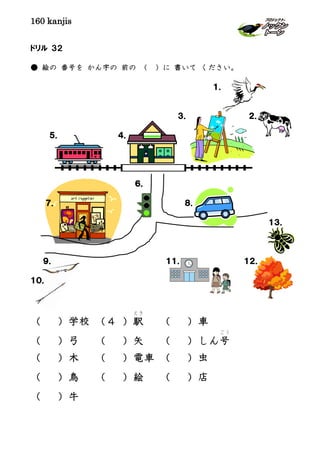 160 kanjis
ドリル ３２
● 絵の 番号を かん字の 前の （ ）に 書いて ください。
１．
３． ２．
５． ４．
６．
７． ８．
１３．
９． １１． １２．
１０．
（ ）学校 （４ ）駅
えき
（ ）車
（ ）弓 （ ）矢 （ ）しん号
ごう
（ ）木 （ ）電車 （ ）虫
（ ）鳥 （ ）絵 （ ）店
（ ）牛
 