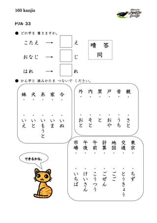 160 kanjis
ドリル ３３
● どの字を 書きますか。
こたえ え
おなじ じ
はれ れ
● かん字と 読みかたを つないで ください。
晴 答
同
できるかな。
今
・
・
い
ぬ
家
・
・
い
ま
糸
・
・
い
も
う
と
犬
・
・
い
と
妹
・
・
い
え
東
京
・
・
ち
ず
交
通
・
・
と
う
き
ょ
う
地
図
・
・
ご
ご
計
算
・
・
ご
ぜ
ん
午
前
・
・
こ
う
つ
う
午
後
・
・
け
い
さ
ん
市
場
・
・
い
ち
ば
親
・
・
さ
と
音
・
・
う
ち
戸
・
・
お
や
里
・
・
と
内
・
・
そ
と
外
・
・
お
と
 
