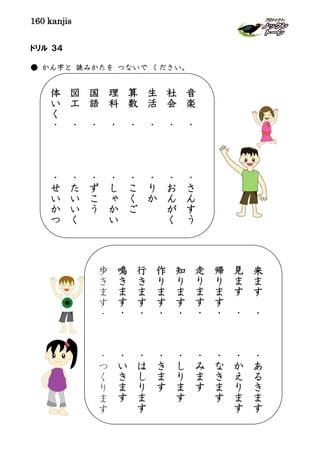 160 kanjis
ドリル ３４
● かん字と 読みかたを つないで ください。
音
楽
・
・
さ
ん
す
う
社
会
・
・
お
ん
が
く
生
活
・
・
り
か
算
数
・
・
こ
く
ご
理
科
・
・
し
ゃ
か
い
国
語
・
・
ず
こ
う
図
工
・
・
た
い
い
く
体
い
く
・
・
せ
い
か
つ
来
ま
す
・
・
あ
る
き
ま
す
見
ま
す
・
・
か
え
り
ま
す
帰
り
ま
す
・
・
な
き
ま
す
走
り
ま
す
・
・
み
ま
す
知
り
ま
す
・
・
し
り
ま
す
作
り
ま
す
・
・
き
ま
す
行
き
ま
す
・
・
は
し
り
ま
す
鳴
き
ま
す
・
・
い
き
ま
す
歩
き
ま
す
・
・
つ
く
り
ま
す
 