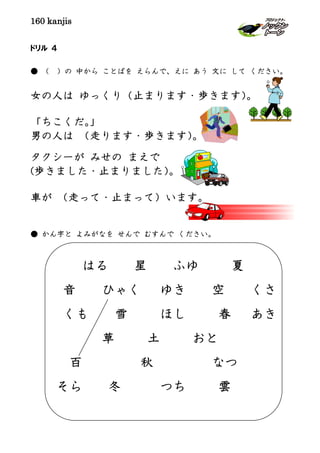 160 kanjis
ドリル ４
● （ ）の 中から ことばを えらんで、えに あう 文に して ください。
女の人は ゆっくり（止まります・歩きます）。
「ちこくだ。」
男の人は （走ります・歩きます）。
タクシーが みせの まえで
(歩きました・止まりました）。
車が （走って・止まって）います。
● かん字と よみがなを せんで むすんで ください。
はる 星 ふゆ 夏
音 ひゃく ゆき 空 くさ
くも 雪 ほし 春 あき
草 土 おと
百 秋 なつ
そら 冬 つち 雲
 