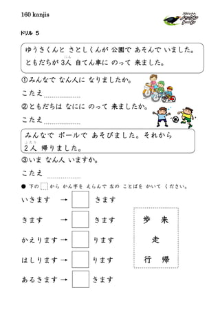 160 kanjis
ドリル ５
①みんなで なん人に なりましたか。
こたえ
②ともだちは なにに のって 来ましたか。
こたえ
③いま なん人 いますか。
こたえ
● 下の から かん字を えらんで 左の ことばを かいて ください。
いきます きます
きます きます 歩 来
かえります ります 走
はしります ります 行 帰
あるきます きます
みんなで ボールで あそびました。それから
2 人
ふ たり
帰りました。
ゆうきくんと さとしくんが 公園で あそんで いました。
ともだちが 3人
にん
自てん車に のって 来ました。
 