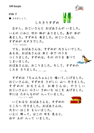 160 kanjis
ドリル ７
● よみましょう。
したきりすずめ
むかし、おじいさんと おばあさんが いました。
いえの にわに 竹の 林が ありました。鳥や 虫が
来ました。すずめも 来ました。おじいさんは、
すずめが 大すきでした。
でも、おばあさんは、すずめが 大きらいでした。
ある日、おばあさんは 米と 水で のりを
つくりました。すずめは、その のりを 食べて
しまいました。
おばあさんは、おこりました。そして、すずめの
したを きりました。
すずめは 「ちゅんちゅん」と 鳴いて、にげました。
おじいさんは、すずめを さがしに 山へ 行きました。
す ず め の お 父 さ ん と お 母 さ ん は 、 や さ し い
おじいさんに 小さい きれいな はこを あげました。
中には たからものが 入っていました。
いじわるな おばあさんも、すずめの
ところへ 行きました。おばあさんは、
大きい はこを もらいました。
いえに 帰って、はこの 中を 見ると、
石や 土が 入って いました。
たからもの：สมบัติ
した：ลิ้นのり：กาว
すずめ：นกกระจอก
 