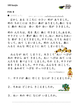 160 kanjis
ドリル ８
● よみましょう。
むかし ある ところに 小さい 村が ありました。
村の ちかくには 大きい 森が ありました。春に なる
と 森の 木には 赤い 花や 白い 花が さきました。
村の 人たちは、花を 見に 森に 行きました。ある日、
サラドと いう 男が 森に 行くと、太い 木からきれい
な 音が きこえてきました。サラドは、とても ねむく
なって、ねて しまいました。村の 人たちも、森に
入ると みんな 同じように ねて しまいました。
みんなが ねて しまうと、大きくて 太い へびが
木の 中から 出て きました。太い へびは ねて いる
人たちを 食べようと しました。その とき、サラドが
目を さましました。サラドは、みんなを おこして、
力を あわせて へびを やっつけました。
（マレーシアのはなし）
１．サラドが 森に 行くと なにが きこえましたか。
２．それは どこから きこえましたか。
３．太い 木の 中に なにが いましたか。
むかし ある ところに：กาลครั้งหนึ่งนานมาแล้ว ณ ที่แห่งหนึ่ง
 