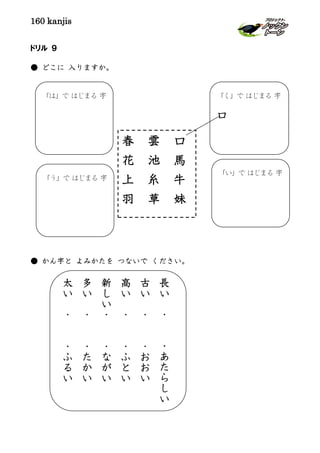 160 kanjis
ドリル ９
● どこに 入りますか。
● かん字と よみかたを つないで ください。
春 雲 口
花 池 馬
上 糸 牛
羽 草 妹
「は」で はじまる 字 「く」で はじまる 字
口
「う」で はじまる 字
「い」で はじまる 字
長
い
・
・
あ
た
ら
し
い
古
い
・
・
お
お
い
高
い
・
・
ふ
と
い
新
し
い
・
・
な
が
い
多
い
・
・
た
か
い
太
い
・
・
ふ
る
い
 