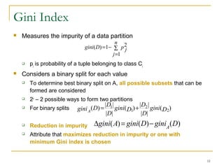 11
Gini Index
 Measures the impurity of a data partition
 pj is probability of a tuple belonging to class Cj
 Considers a binary split for each value
 To determine best binary split on A, all possible subsets that can be
formed are considered
 2v
– 2 possible ways to form two partitions
 For binary splits
 Reduction in impurity
 Attribute that maximizes reduction in impurity or one with
minimum Gini index is chosen
∑
=
−=
n
j
p jDgini
1
21)(
)(
||
||
)(
||
||
)( 2
2
1
1
Dgini
D
D
Dgini
D
D
DginiA
+=
)()()( DginiDginiAgini A
−=∆
 