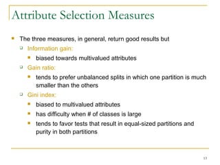 13
Attribute Selection Measures
 The three measures, in general, return good results but
 Information gain:
 biased towards multivalued attributes
 Gain ratio:
 tends to prefer unbalanced splits in which one partition is much
smaller than the others
 Gini index:
 biased to multivalued attributes
 has difficulty when # of classes is large
 tends to favor tests that result in equal-sized partitions and
purity in both partitions
 
