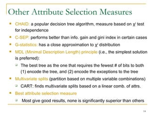 14
Other Attribute Selection Measures
 CHAID: a popular decision tree algorithm, measure based on χ2
test
for independence
 C-SEP: performs better than info. gain and gini index in certain cases
 G-statistics: has a close approximation to χ2
distribution
 MDL (Minimal Description Length) principle (i.e., the simplest solution
is preferred):
 The best tree as the one that requires the fewest # of bits to both
(1) encode the tree, and (2) encode the exceptions to the tree
 Multivariate splits (partition based on multiple variable combinations)
 CART: finds multivariate splits based on a linear comb. of attrs.
 Best attribute selection measure
 Most give good results, none is significantly superior than others
 