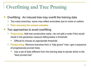 15
Overfitting and Tree Pruning
 Overfitting: An induced tree may overfit the training data
 Too many branches, some may reflect anomalies due to noise or outliers
 Poor accuracy for unseen samples
 Two approaches to avoid overfitting
 Prepruning: Halt tree construction early—do not split a node if this would
result in the goodness measure falling below a threshold
 Difficult to choose an appropriate threshold
 Postpruning: Remove branches from a “fully grown” tree—get a sequence
of progressively pruned trees
 Use a set of data different from the training data to decide which is the
“best pruned tree”
 