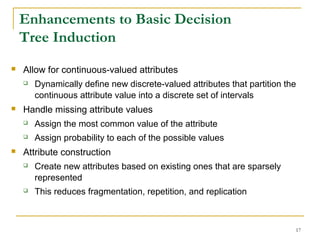 17
Enhancements to Basic Decision
Tree Induction
 Allow for continuous-valued attributes
 Dynamically define new discrete-valued attributes that partition the
continuous attribute value into a discrete set of intervals
 Handle missing attribute values
 Assign the most common value of the attribute
 Assign probability to each of the possible values
 Attribute construction
 Create new attributes based on existing ones that are sparsely
represented
 This reduces fragmentation, repetition, and replication
 
