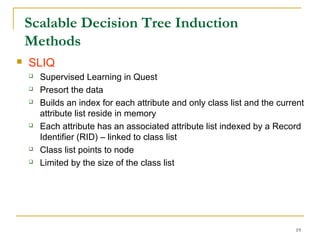 19
Scalable Decision Tree Induction
Methods
 SLIQ
 Supervised Learning in Quest
 Presort the data
 Builds an index for each attribute and only class list and the current
attribute list reside in memory
 Each attribute has an associated attribute list indexed by a Record
Identifier (RID) – linked to class list
 Class list points to node
 Limited by the size of the class list
 