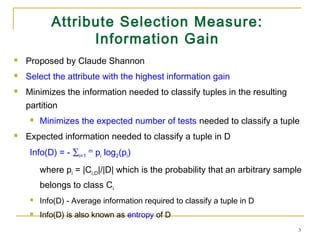3
Attribute Selection Measure:
Information Gain
 Proposed by Claude Shannon
 Select the attribute with the highest information gain
 Minimizes the information needed to classify tuples in the resulting
partition
 Minimizes the expected number of tests needed to classify a tuple
 Expected information needed to classify a tuple in D
Info(D) = - ∑i=1
m
pi log2(pi)
where pi = |Ci,D|/|D| which is the probability that an arbitrary sample
belongs to class Ci
 Info(D) - Average information required to classify a tuple in D
 Info(D) is also known as entropy of D
 