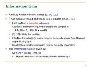 4
Information Gain
 Attribute A with v distinct values {a1, a2, …av}
 If A is discrete valued partition D into v subsets {D1,D2,…DV}
 Each partition is expected to be pure
 Additional information required to classify the samples is:
InfoA(D) = ∑j=1
v
|Dj| / |D| x Info(Dj)
 |Dj| / |D| - Weight of partition
 InfoA(D) – Expected information required to classify a tuple from D based
on partitioning by A
 Smaller the expected information greater the purity of partitions
 The Information Gain is given by:
Gain(A) = Info(D) – InfoA(D)
 Expected reduction in Information requirement by choosing A
 