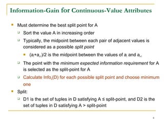 8
Information-Gain for Continuous-Value Attributes
 Must determine the best split point for A
 Sort the value A in increasing order
 Typically, the midpoint between each pair of adjacent values is
considered as a possible split point
 (ai+ai+1)/2 is the midpoint between the values of ai and ai+1
 The point with the minimum expected information requirement for A
is selected as the split-point for A
 Calculate InfoA(D) for each possible split point and choose minimum
one
 Split:
 D1 is the set of tuples in D satisfying A ≤ split-point, and D2 is the
set of tuples in D satisfying A > split-point
 