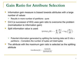 9
Gain Ratio for Attribute Selection
 Information gain measure is biased towards attributes with a large
number of values
 Results in more number of partitions - pure
 C4.5 (a successor of ID3) uses gain ratio to overcome the problem
(normalization to information gain)
 Split information value is used:
 Potential information generated by splitting the training data set D into v
partitions – Considers the number of tuples wrt total tuples
 The attribute with the maximum gain ratio is selected as the splitting
attribute
 