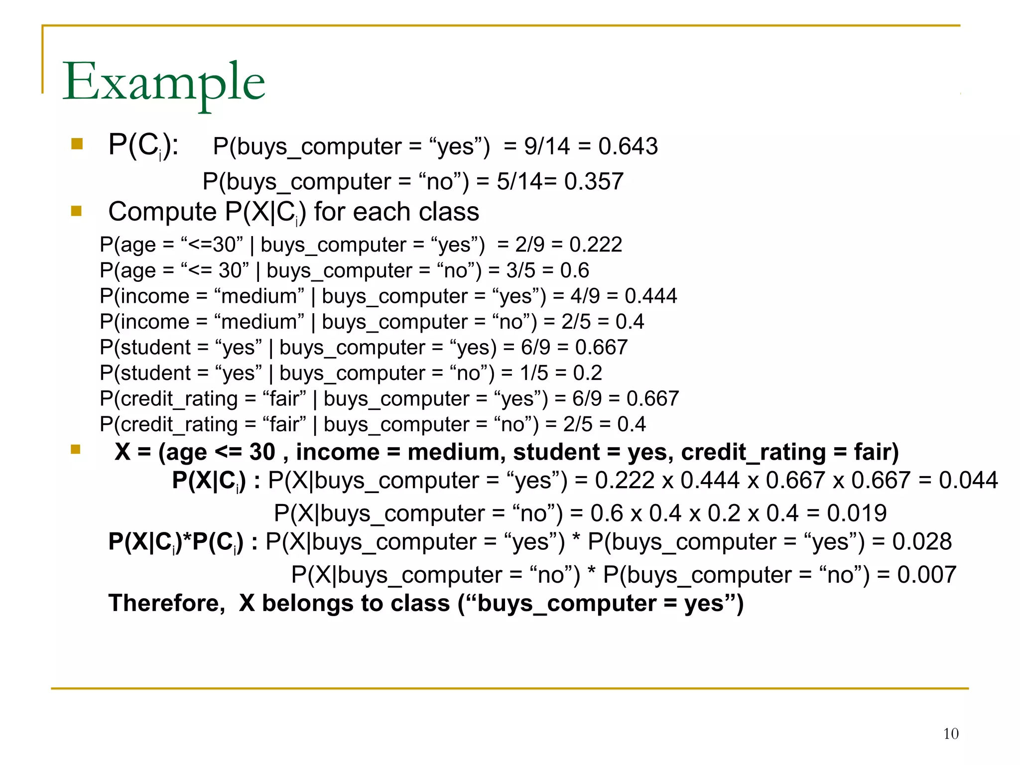 10
Example
 P(Ci): P(buys_computer = “yes”) = 9/14 = 0.643
P(buys_computer = “no”) = 5/14= 0.357
 Compute P(X|Ci) for each class
P(age = “<=30” | buys_computer = “yes”) = 2/9 = 0.222
P(age = “<= 30” | buys_computer = “no”) = 3/5 = 0.6
P(income = “medium” | buys_computer = “yes”) = 4/9 = 0.444
P(income = “medium” | buys_computer = “no”) = 2/5 = 0.4
P(student = “yes” | buys_computer = “yes) = 6/9 = 0.667
P(student = “yes” | buys_computer = “no”) = 1/5 = 0.2
P(credit_rating = “fair” | buys_computer = “yes”) = 6/9 = 0.667
P(credit_rating = “fair” | buys_computer = “no”) = 2/5 = 0.4
 X = (age <= 30 , income = medium, student = yes, credit_rating = fair)
P(X|Ci) : P(X|buys_computer = “yes”) = 0.222 x 0.444 x 0.667 x 0.667 = 0.044
P(X|buys_computer = “no”) = 0.6 x 0.4 x 0.2 x 0.4 = 0.019
P(X|Ci)*P(Ci) : P(X|buys_computer = “yes”) * P(buys_computer = “yes”) = 0.028
P(X|buys_computer = “no”) * P(buys_computer = “no”) = 0.007
Therefore, X belongs to class (“buys_computer = yes”)
 