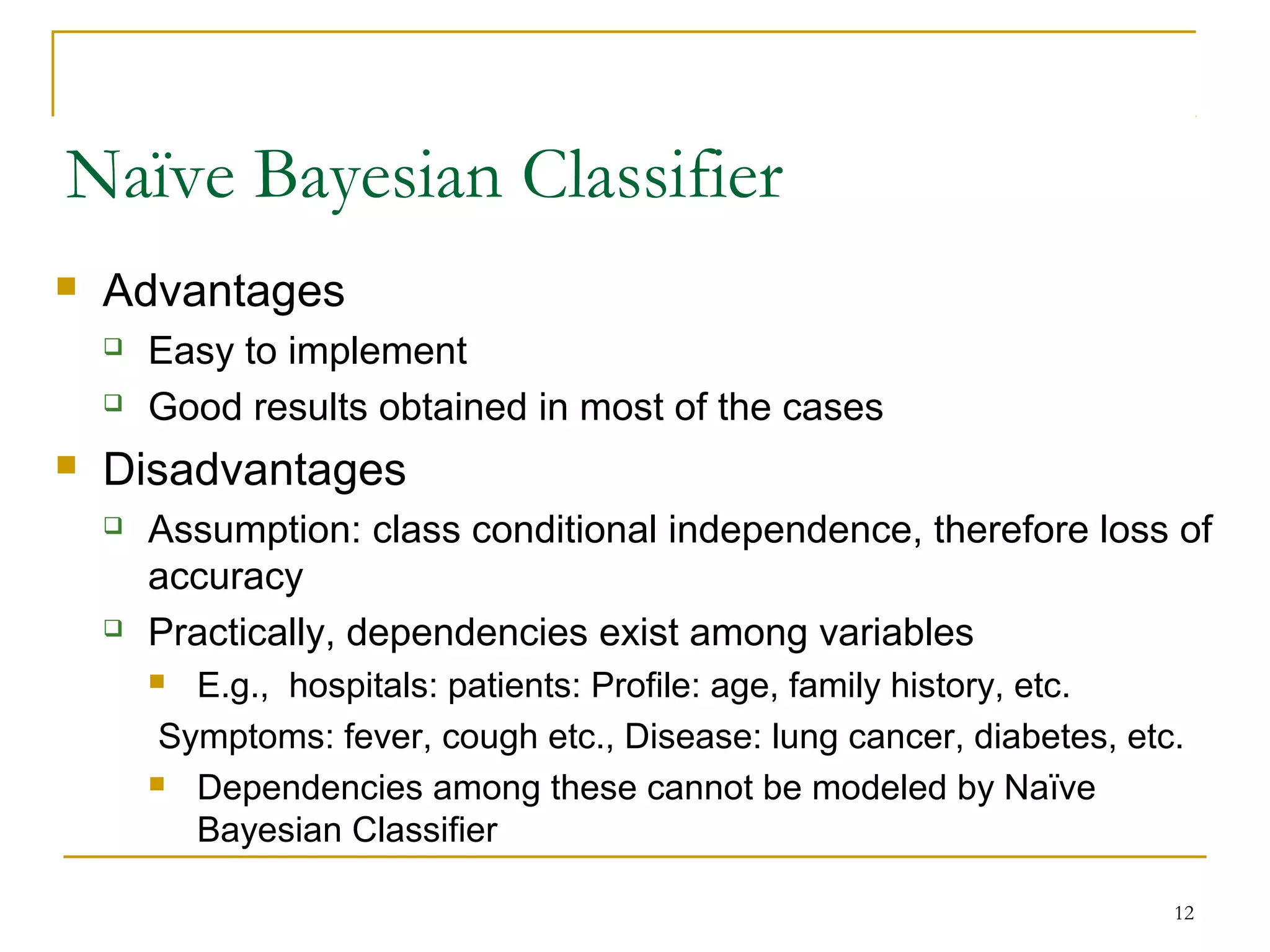 12
Naïve Bayesian Classifier
 Advantages
 Easy to implement
 Good results obtained in most of the cases
 Disadvantages
 Assumption: class conditional independence, therefore loss of
accuracy
 Practically, dependencies exist among variables
 E.g., hospitals: patients: Profile: age, family history, etc.
Symptoms: fever, cough etc., Disease: lung cancer, diabetes, etc.
 Dependencies among these cannot be modeled by Naïve
Bayesian Classifier
 