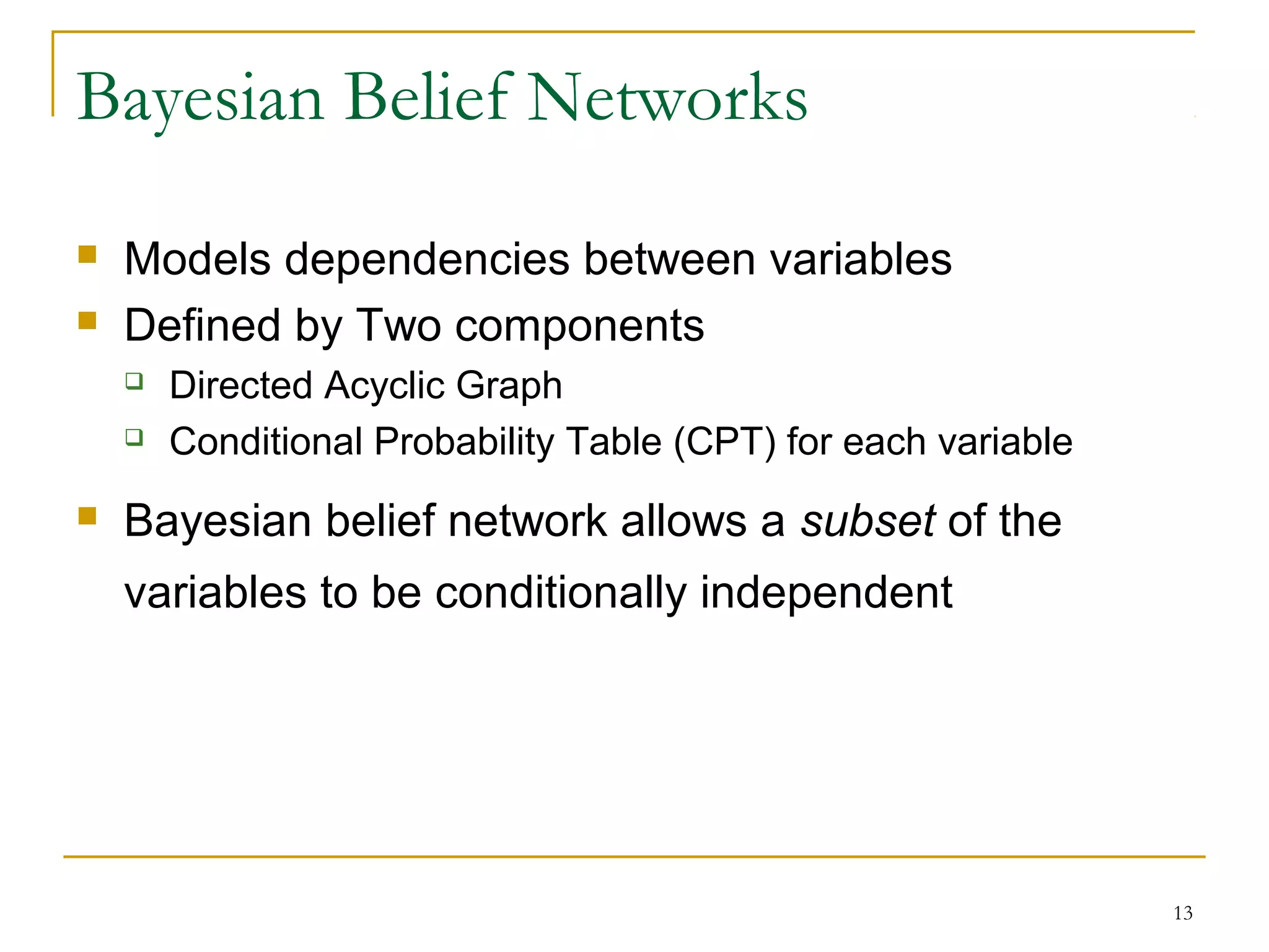 13
Bayesian Belief Networks
 Models dependencies between variables
 Defined by Two components
 Directed Acyclic Graph
 Conditional Probability Table (CPT) for each variable
 Bayesian belief network allows a subset of the
variables to be conditionally independent
 