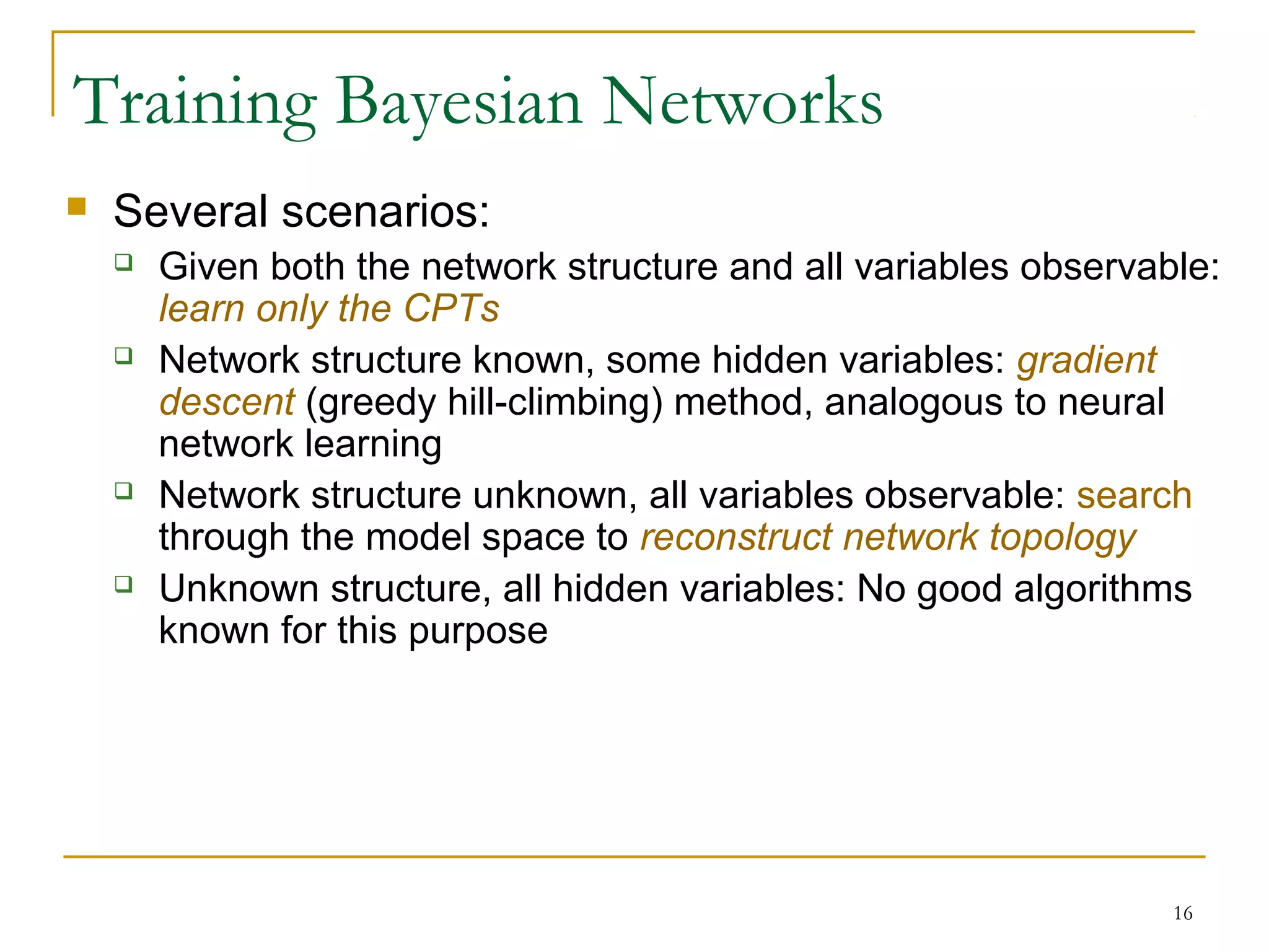 16
Training Bayesian Networks
 Several scenarios:
 Given both the network structure and all variables observable:
learn only the CPTs
 Network structure known, some hidden variables: gradient
descent (greedy hill-climbing) method, analogous to neural
network learning
 Network structure unknown, all variables observable: search
through the model space to reconstruct network topology
 Unknown structure, all hidden variables: No good algorithms
known for this purpose
 