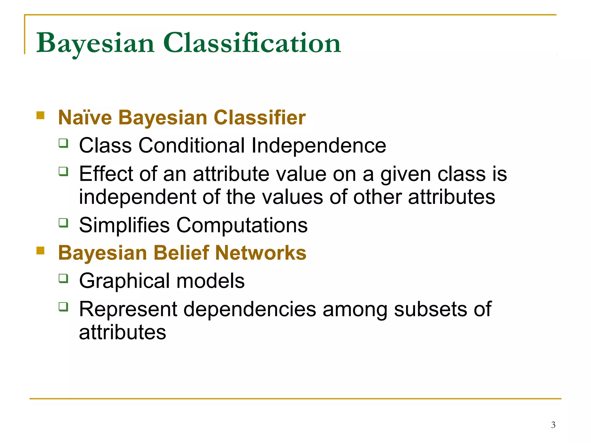 3
Bayesian Classification
 Naïve Bayesian Classifier
 Class Conditional Independence
 Effect of an attribute value on a given class is
independent of the values of other attributes
 Simplifies Computations
 Bayesian Belief Networks
 Graphical models
 Represent dependencies among subsets of
attributes
 