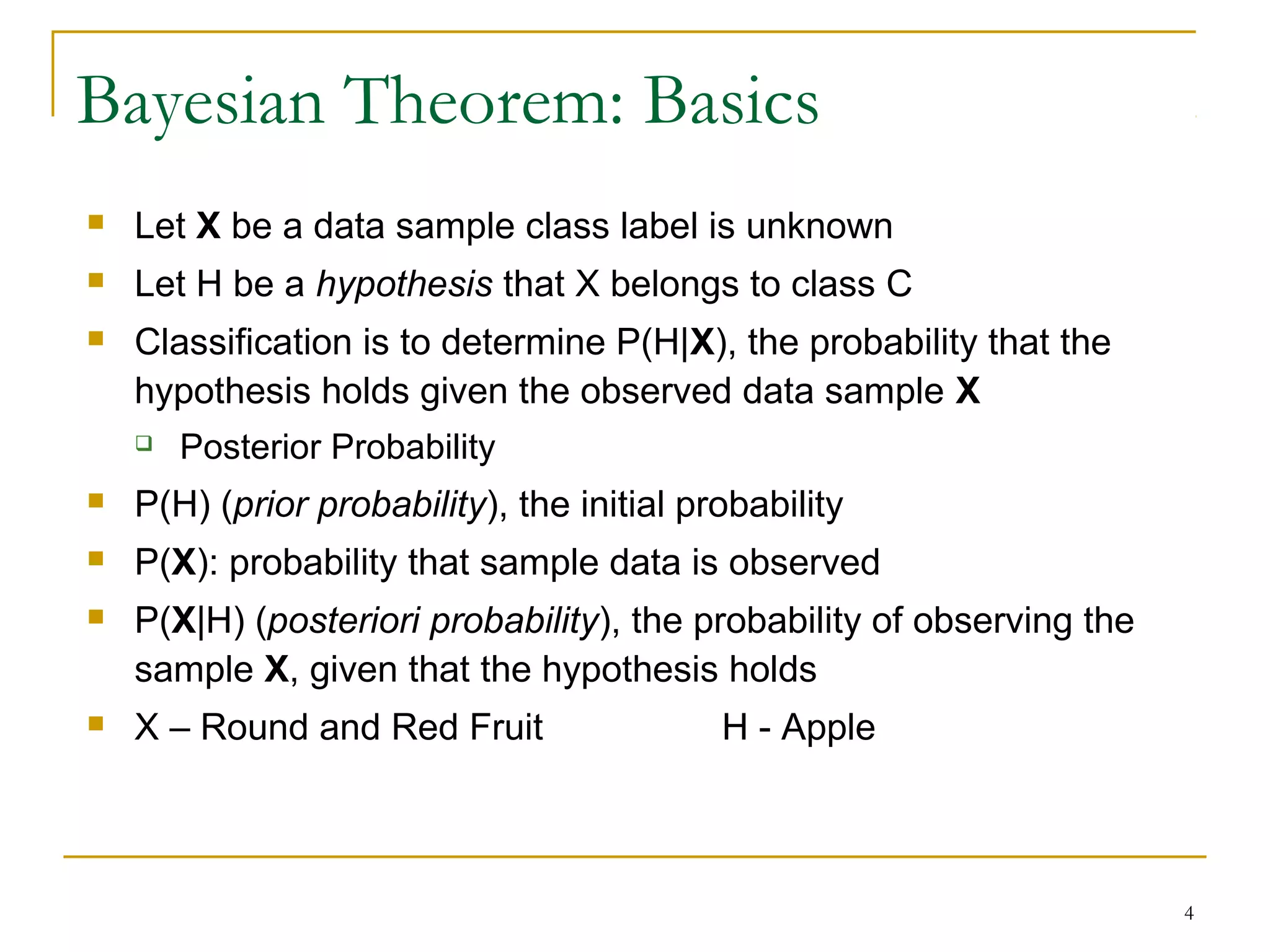 4
Bayesian Theorem: Basics
 Let X be a data sample class label is unknown
 Let H be a hypothesis that X belongs to class C
 Classification is to determine P(H|X), the probability that the
hypothesis holds given the observed data sample X
 Posterior Probability
 P(H) (prior probability), the initial probability
 P(X): probability that sample data is observed
 P(X|H) (posteriori probability), the probability of observing the
sample X, given that the hypothesis holds
 X – Round and Red Fruit H - Apple
 