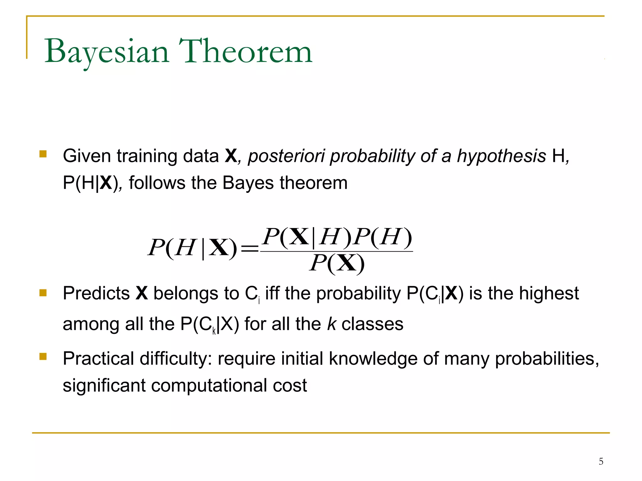 5
Bayesian Theorem
 Given training data X, posteriori probability of a hypothesis H,
P(H|X), follows the Bayes theorem
 Predicts X belongs to Ci iff the probability P(Ci|X) is the highest
among all the P(Ck|X) for all the k classes
 Practical difficulty: require initial knowledge of many probabilities,
significant computational cost
)(
)()|()|(
X
XX
P
HPHPHP =
 