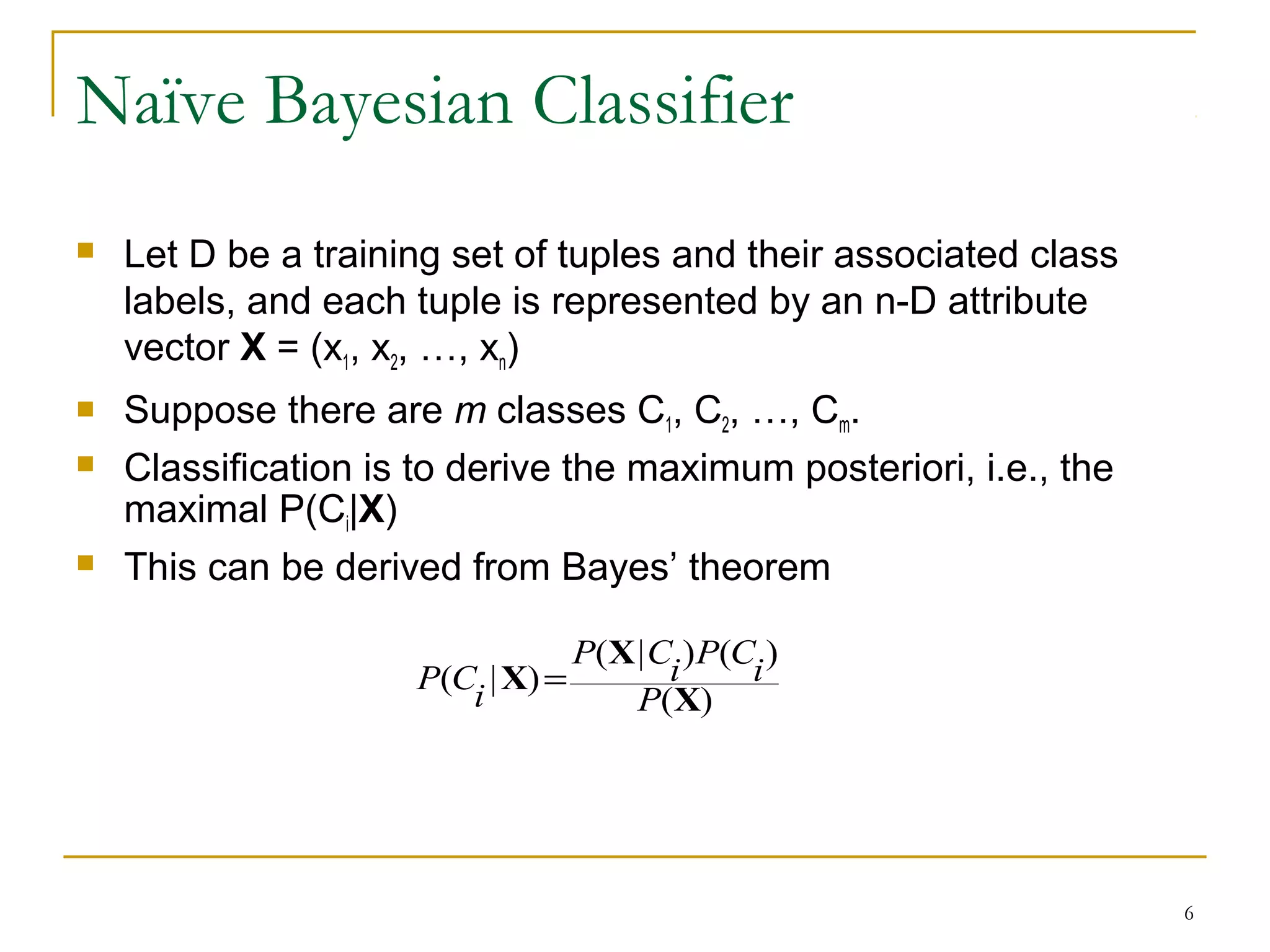 6
Naïve Bayesian Classifier
 Let D be a training set of tuples and their associated class
labels, and each tuple is represented by an n-D attribute
vector X = (x1, x2, …, xn)
 Suppose there are m classes C1, C2, …, Cm.
 Classification is to derive the maximum posteriori, i.e., the
maximal P(Ci|X)
 This can be derived from Bayes’ theorem
)(
)()|(
)|(
X
X
X
P
i
CP
i
CP
i
CP =
 