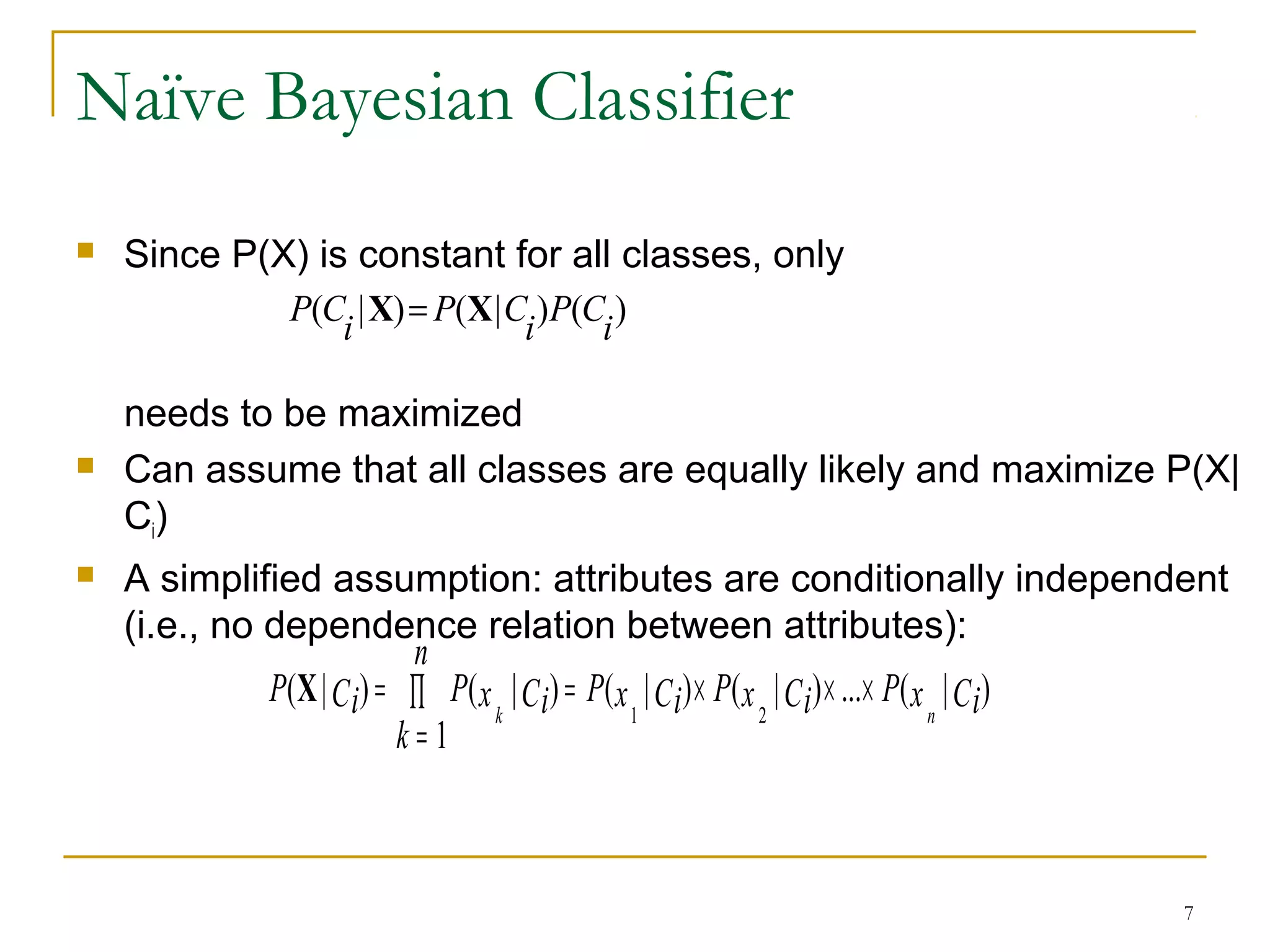 7
Naïve Bayesian Classifier
 Since P(X) is constant for all classes, only
needs to be maximized
 Can assume that all classes are equally likely and maximize P(X|
Ci)
 A simplified assumption: attributes are conditionally independent
(i.e., no dependence relation between attributes):
)()|()|(
i
CP
i
CP
i
CP XX =
)|(...)|()|(
1
)|()|(
21
CixPCixPCixP
n
k
CixPCiP
nk
×××=∏
=
=X
 