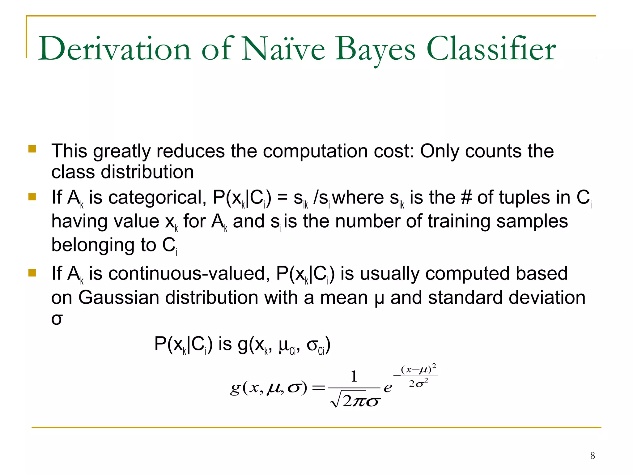 8
Derivation of Naïve Bayes Classifier
 This greatly reduces the computation cost: Only counts the
class distribution
 If Ak is categorical, P(xk|Ci) = sik /si where sik is the # of tuples in Ci
having value xk for Ak and si is the number of training samples
belonging to Ci
 If Ak is continuous-valued, P(xk|Ci) is usually computed based
on Gaussian distribution with a mean μ and standard deviation
σ
P(xk|Ci) is g(xk, µCi, σCi)
2
2
2
)(
2
1
),,( σ
µ
σπ
σµ
−
−
=
x
exg
 