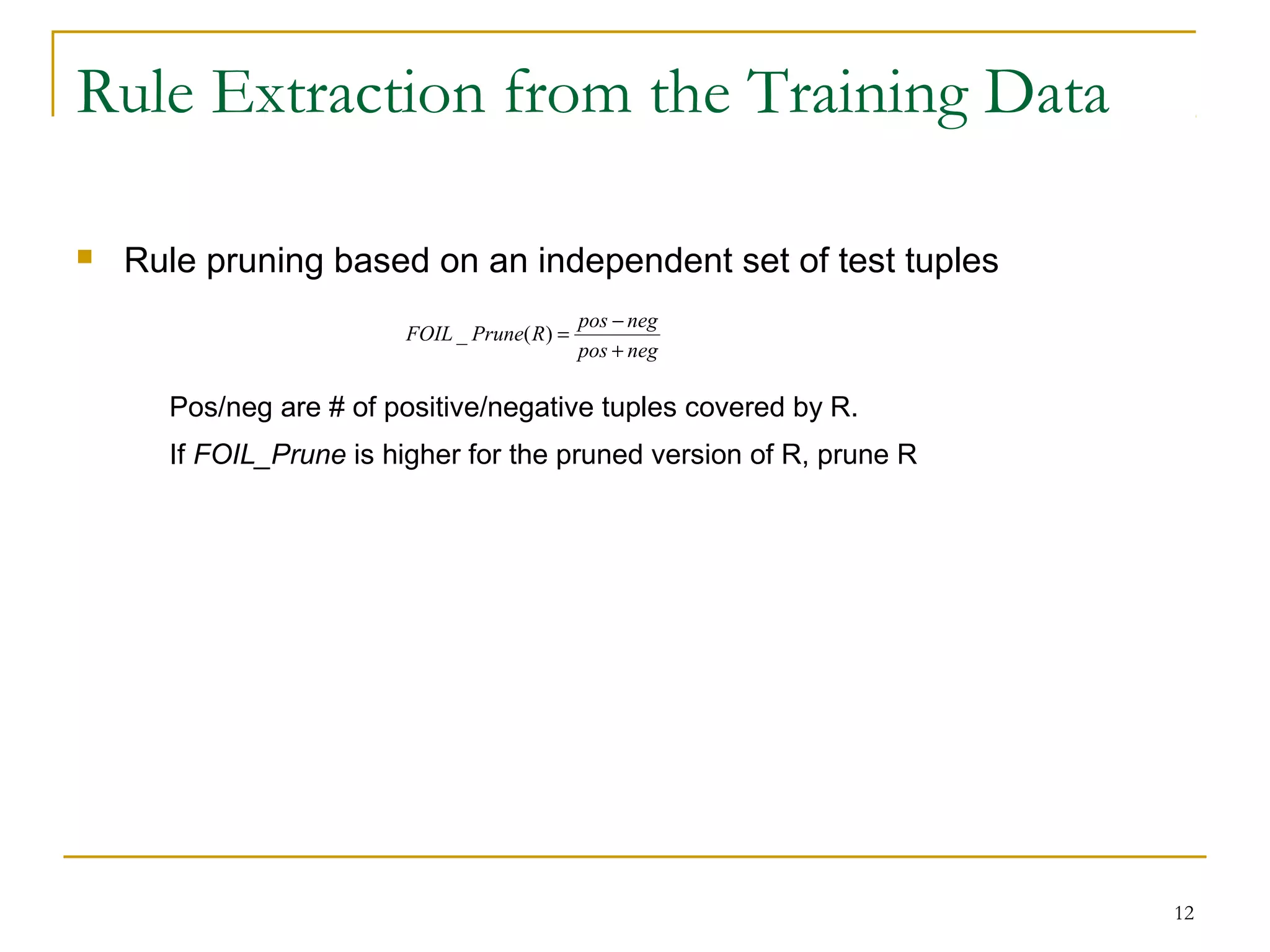 12
Rule Extraction from the Training Data
 Rule pruning based on an independent set of test tuples
Pos/neg are # of positive/negative tuples covered by R.
If FOIL_Prune is higher for the pruned version of R, prune R
negpos
negpos
RPruneFOIL
+
−
=)(_
 