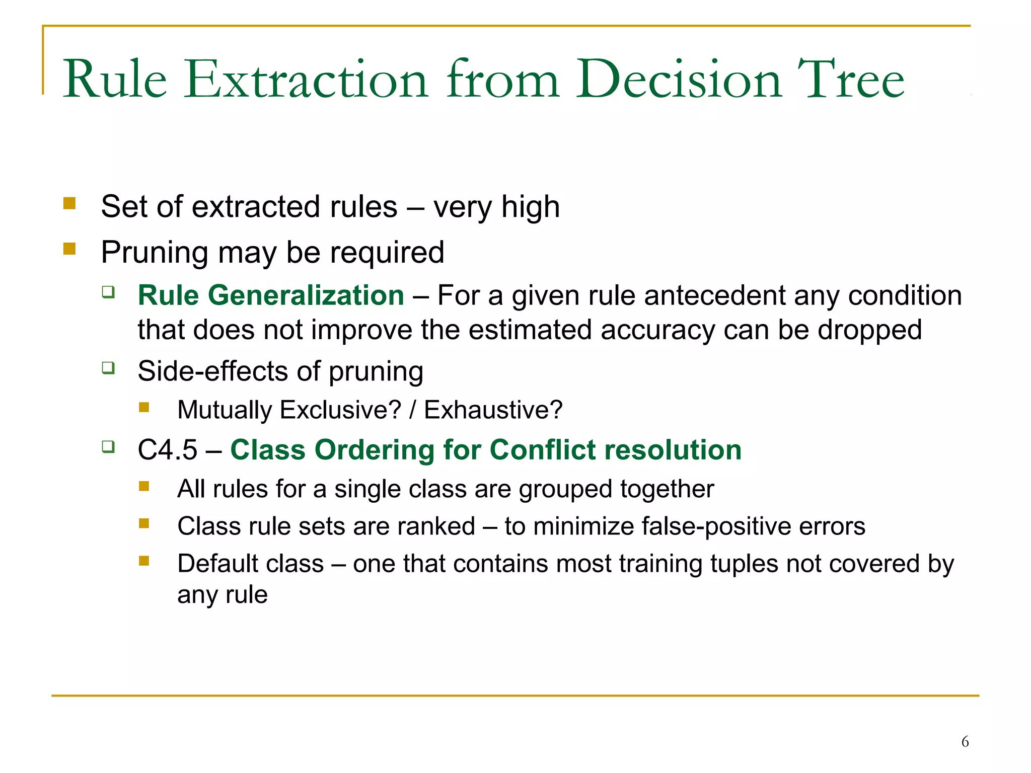6
Rule Extraction from Decision Tree
 Set of extracted rules – very high
 Pruning may be required
 Rule Generalization – For a given rule antecedent any condition
that does not improve the estimated accuracy can be dropped
 Side-effects of pruning
 Mutually Exclusive? / Exhaustive?
 C4.5 – Class Ordering for Conflict resolution
 All rules for a single class are grouped together
 Class rule sets are ranked – to minimize false-positive errors
 Default class – one that contains most training tuples not covered by
any rule
 