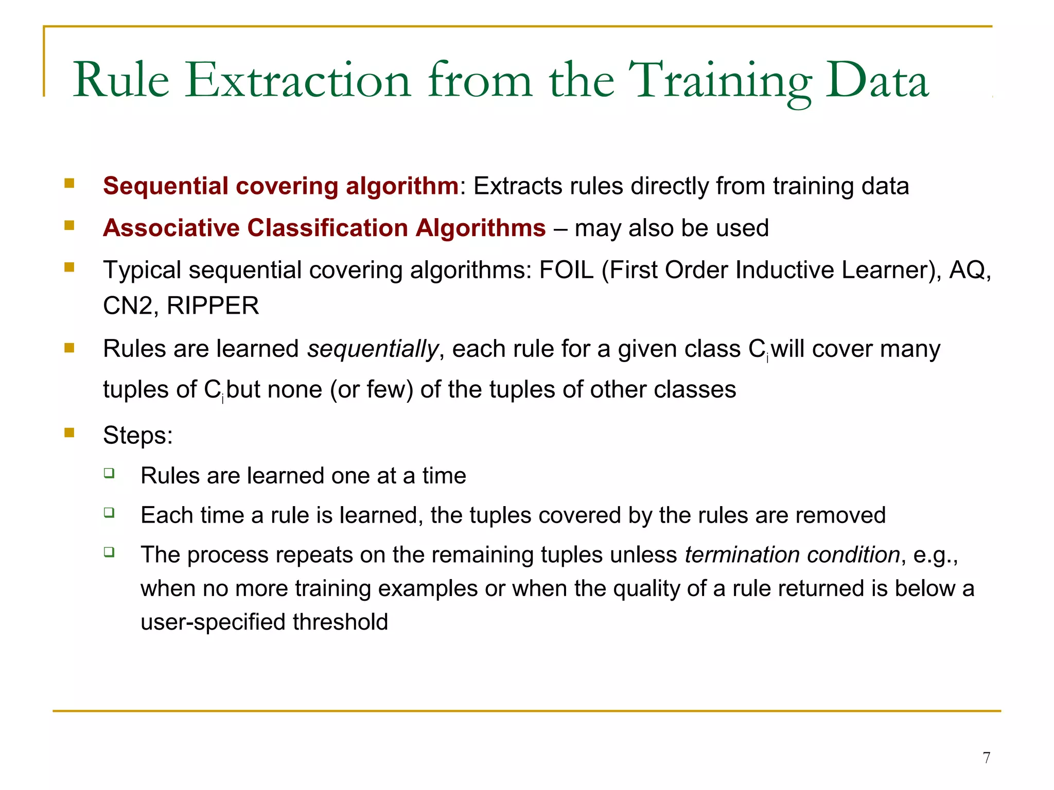 7
Rule Extraction from the Training Data
 Sequential covering algorithm: Extracts rules directly from training data
 Associative Classification Algorithms – may also be used
 Typical sequential covering algorithms: FOIL (First Order Inductive Learner), AQ,
CN2, RIPPER
 Rules are learned sequentially, each rule for a given class Ciwill cover many
tuples of Ci but none (or few) of the tuples of other classes
 Steps:
 Rules are learned one at a time
 Each time a rule is learned, the tuples covered by the rules are removed
 The process repeats on the remaining tuples unless termination condition, e.g.,
when no more training examples or when the quality of a rule returned is below a
user-specified threshold
 