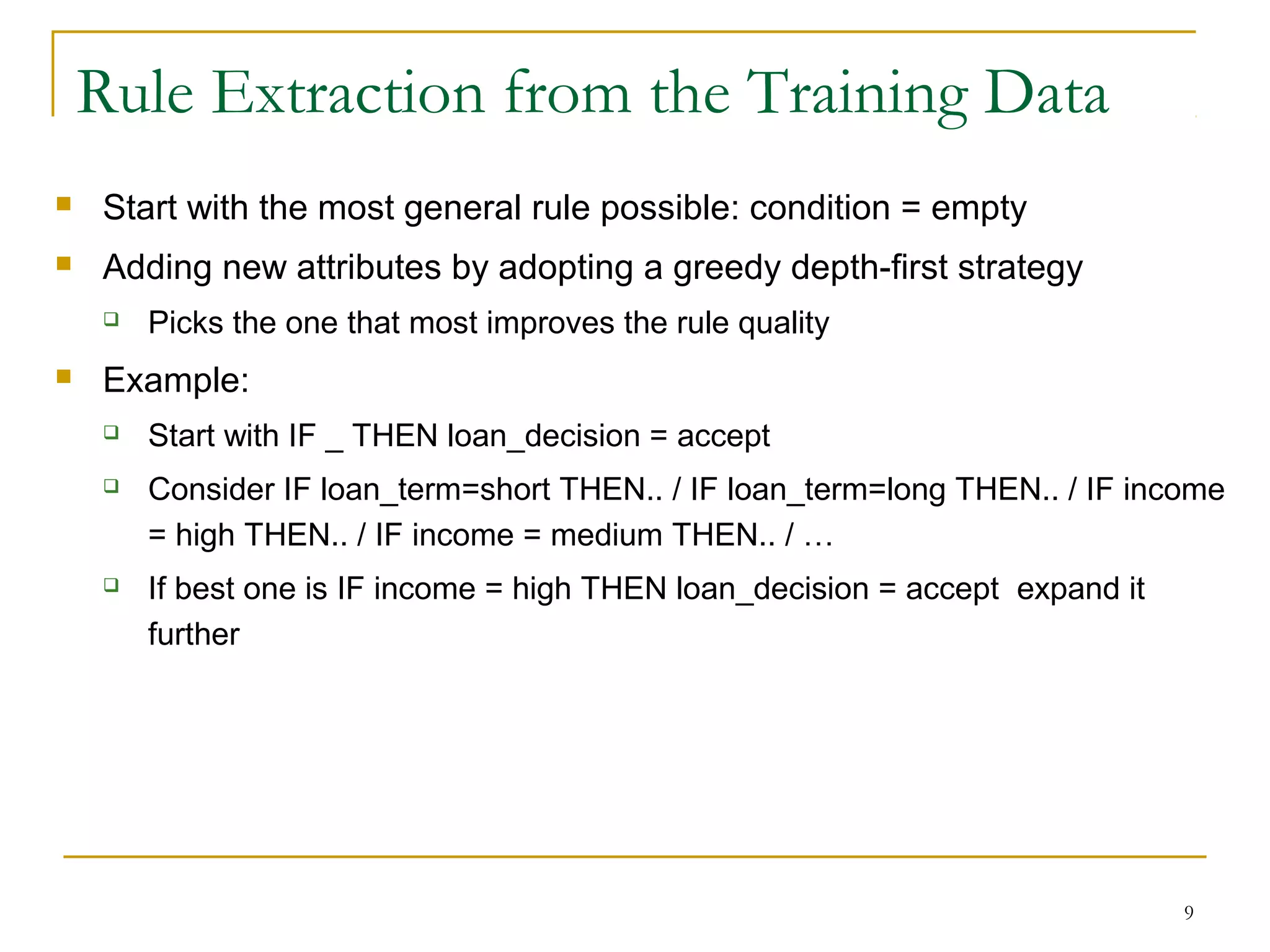 9
 Start with the most general rule possible: condition = empty
 Adding new attributes by adopting a greedy depth-first strategy
 Picks the one that most improves the rule quality
 Example:
 Start with IF _ THEN loan_decision = accept
 Consider IF loan_term=short THEN.. / IF loan_term=long THEN.. / IF income
= high THEN.. / IF income = medium THEN.. / …
 If best one is IF income = high THEN loan_decision = accept expand it
further
Rule Extraction from the Training Data
 
