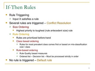 4
If-Then Rules
 Rule Triggering
 Input X satisfies a rule
 Several rules are triggered – Conflict Resolution
 Size Ordering
 Highest priority to toughest (rule antecedent size) rule
 Rule Ordering
 Rules are prioritized before-hand
 Class based ordering
 Rules for most prevalent class comes first or based on mis-classification
cost / class
 Rule-based ordering
 Rule Quality based measures
 Ordered list – Decision list – Must be processed strictly in order
 No rule is triggered – Default rule
 