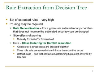 6
Rule Extraction from Decision Tree
 Set of extracted rules – very high
 Pruning may be required
 Rule Generalization – For a given rule antecedent any condition
that does not improve the estimated accuracy can be dropped
 Side-effects of pruning
 Mutually Exclusive? / Exhaustive?
 C4.5 – Class Ordering for Conflict resolution
 All rules for a single class are grouped together
 Class rule sets are ranked – to minimize false-positive errors
 Default class – one that contains most training tuples not covered by
any rule
 