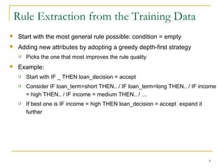 9
 Start with the most general rule possible: condition = empty
 Adding new attributes by adopting a greedy depth-first strategy
 Picks the one that most improves the rule quality
 Example:
 Start with IF _ THEN loan_decision = accept
 Consider IF loan_term=short THEN.. / IF loan_term=long THEN.. / IF income
= high THEN.. / IF income = medium THEN.. / …
 If best one is IF income = high THEN loan_decision = accept expand it
further
Rule Extraction from the Training Data
 